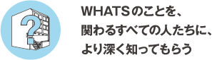 WHATSのことを関わるすべての人達に、より深く知ってもらう